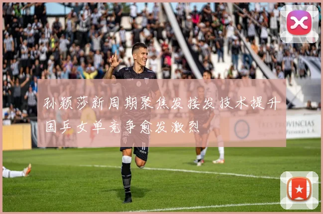 孙颖莎新周期聚焦发接发技术提升国乒女单竞争愈发激烈