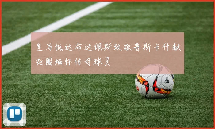 皇马抵达布达佩斯致敬普斯卡什献花圈缅怀传奇球员