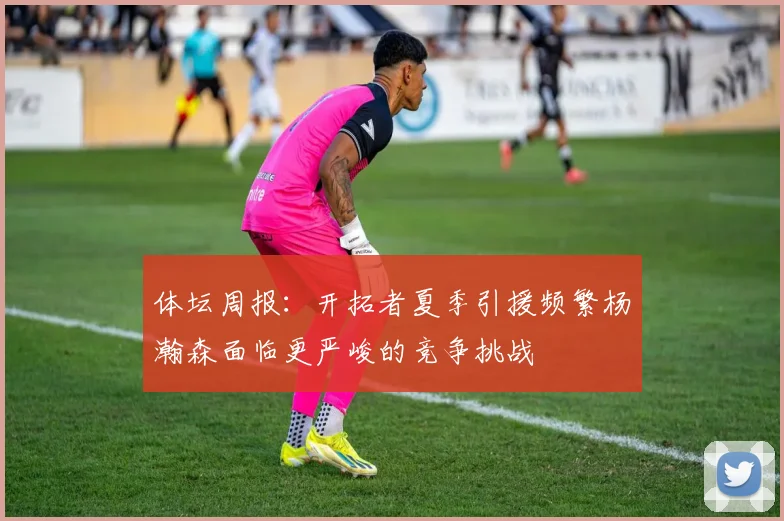 体坛周报：开拓者夏季引援频繁杨瀚森面临更严峻的竞争挑战