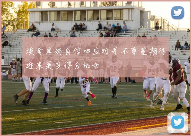 埃奇库姆自信回应对手不尊重期待迎来更多得分机会