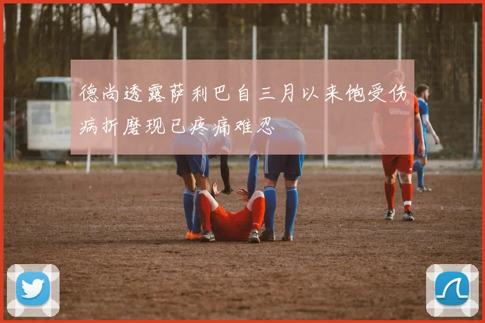 德尚透露萨利巴自三月以来饱受伤病折磨现已疼痛难忍