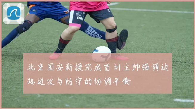 北京国安新援完成首训主帅强调边路进攻与防守的协调平衡