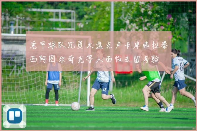 意甲球队冗员大盘点卢卡库弗拉泰西阿图尔奇克等人面临去留考验