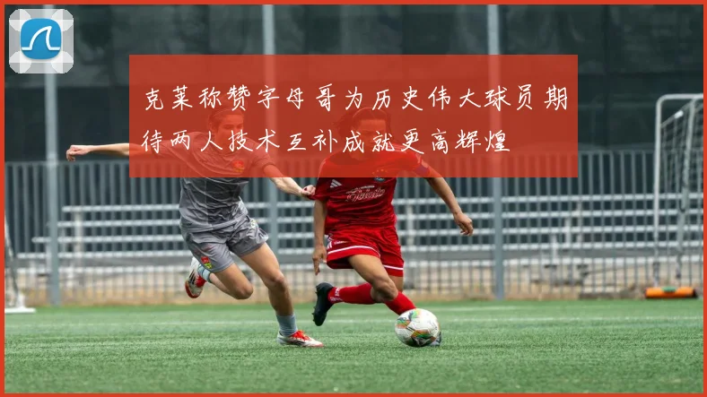 克莱称赞字母哥为历史伟大球员期待两人技术互补成就更高辉煌