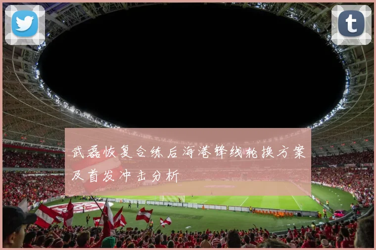 武磊恢复合练后海港锋线轮换方案及首发冲击分析